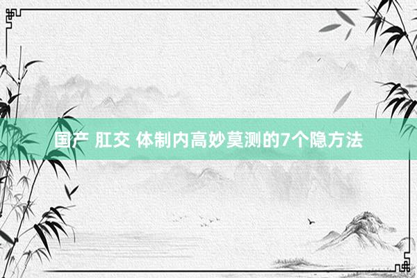 国产 肛交 体制内高妙莫测的7个隐方法