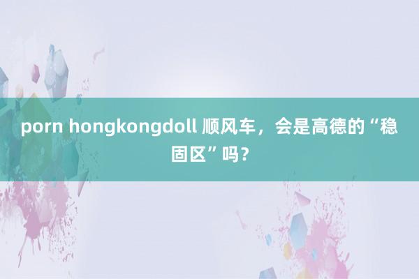 porn hongkongdoll 顺风车，会是高德的“稳固区”吗？