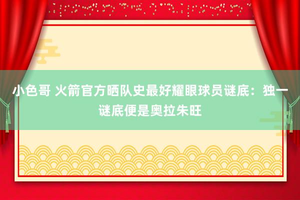 小色哥 火箭官方晒队史最好耀眼球员谜底：独一谜底便是奥拉朱旺