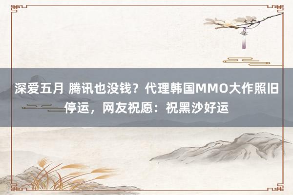 深爱五月 腾讯也没钱？代理韩国MMO大作照旧停运，网友祝愿：祝黑沙好运