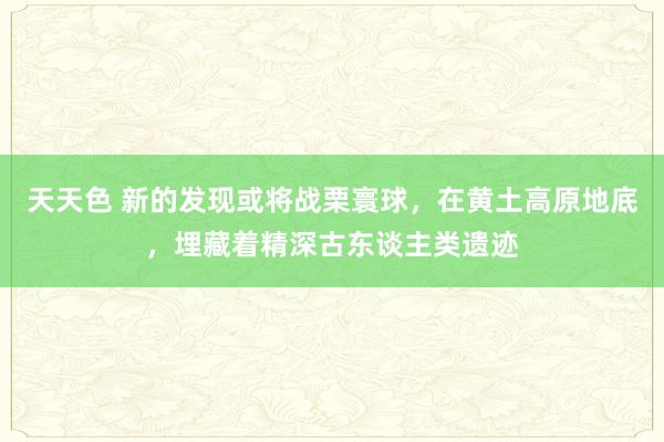 天天色 新的发现或将战栗寰球，在黄土高原地底，埋藏着精深古东谈主类遗迹