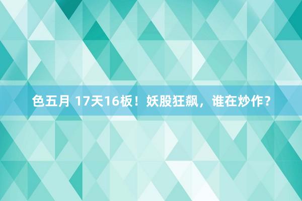 色五月 17天16板！妖股狂飙，谁在炒作？