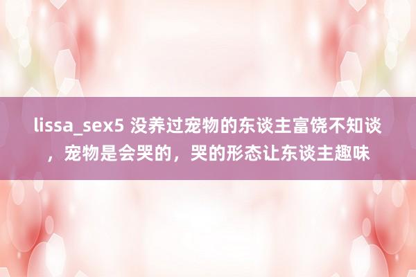 lissa_sex5 没养过宠物的东谈主富饶不知谈，宠物是会哭的，哭的形态让东谈主趣味