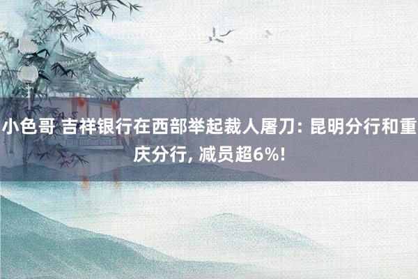 小色哥 吉祥银行在西部举起裁人屠刀: 昆明分行和重庆分行， 减员超6%!