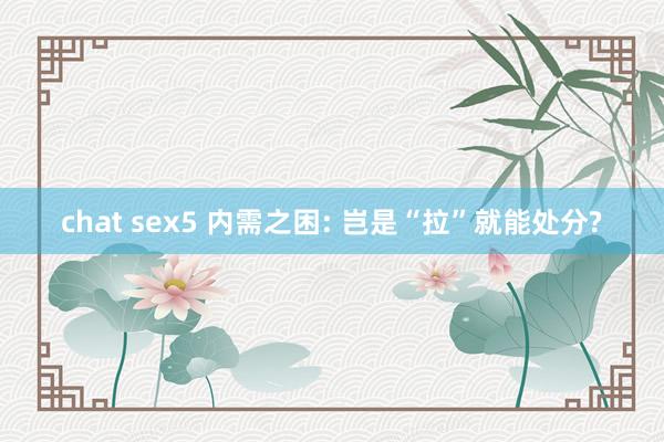 chat sex5 内需之困: 岂是“拉”就能处分?