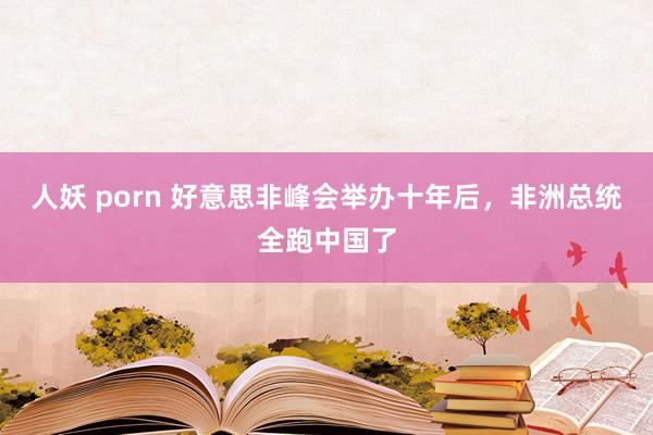 人妖 porn 好意思非峰会举办十年后，非洲总统全跑中国了