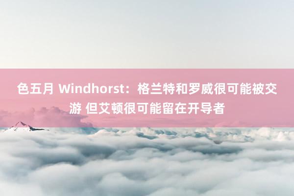 色五月 Windhorst：格兰特和罗威很可能被交游 但艾顿很可能留在开导者