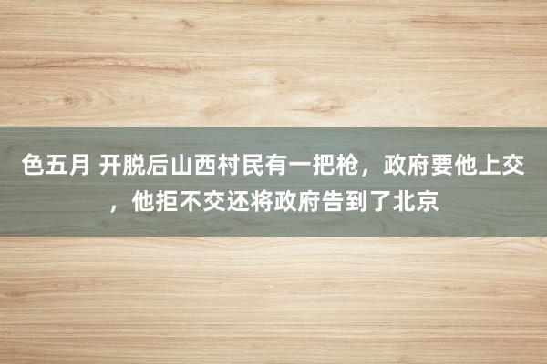 色五月 开脱后山西村民有一把枪，政府要他上交，他拒不交还将政府告到了北京