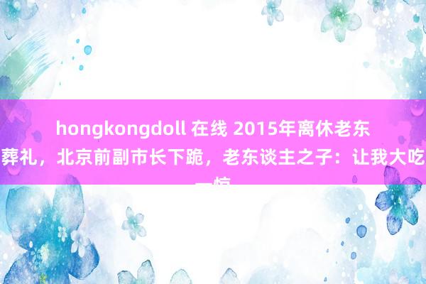 hongkongdoll 在线 2015年离休老东谈主葬礼，北京前副市长下跪，老东谈主之子：让我大吃一惊