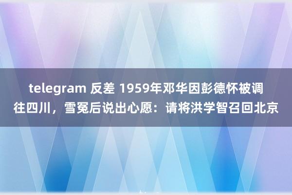 telegram 反差 1959年邓华因彭德怀被调往四川，雪冤后说出心愿：请将洪学智召回北京