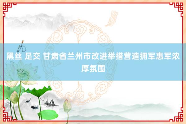 黑丝 足交 甘肃省兰州市改进举措营造拥军惠军浓厚氛围