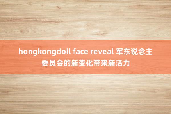 hongkongdoll face reveal 军东说念主委员会的新变化带来新活力