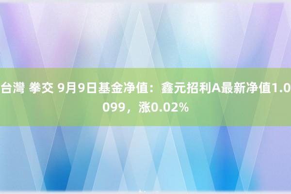 台灣 拳交 9月9日基金净值：鑫元招利A最新净值1.0099，涨0.02%