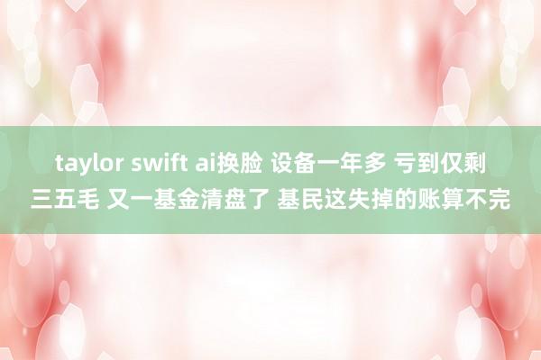 taylor swift ai换脸 设备一年多 亏到仅剩三五毛 又一基金清盘了 基民这失掉的账算不完