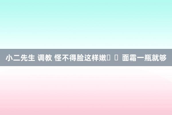 小二先生 调教 怪不得脸这样嫩❗️面霜一瓶就够