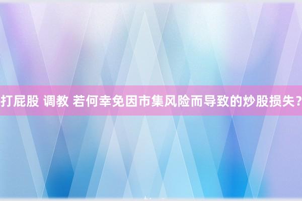 打屁股 调教 若何幸免因市集风险而导致的炒股损失？