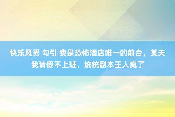 快乐风男 勾引 我是恐怖酒店唯一的前台，某天我请假不上班，统统副本王人疯了