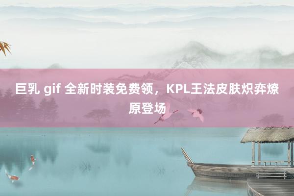 巨乳 gif 全新时装免费领，KPL王法皮肤炽弈燎原登场