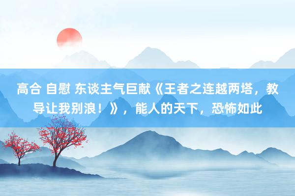 高合 自慰 东谈主气巨献《王者之连越两塔，教导让我别浪！》，能人的天下，恐怖如此