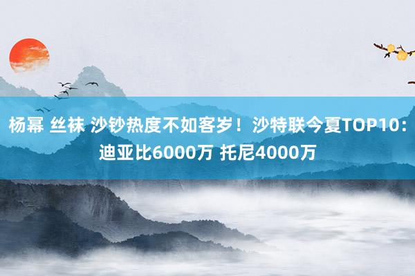 杨幂 丝袜 沙钞热度不如客岁！沙特联今夏TOP10：迪亚比6000万 托尼4000万