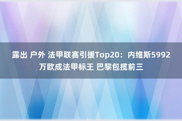 露出 户外 法甲联赛引援Top20：内维斯5992万欧成法甲标王 巴黎包揽前三