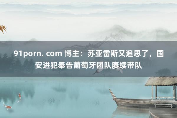 91porn. com 博主：苏亚雷斯又追思了，国安进犯奉告葡萄牙团队赓续带队