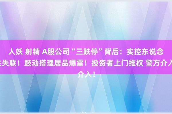 人妖 射精 A股公司“三跌停”背后：实控东说念主失联！鼓动搭理居品爆雷！投资者上门维权 警方介入！