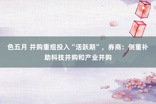 色五月 并购重组投入“活跃期”，券商：侧重补助科技并购和产业并购