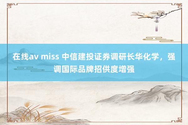 在线av miss 中信建投证券调研长华化学，强调国际品牌招供度增强