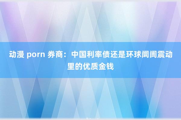 动漫 porn 券商：中国利率债还是环球阛阓震动里的优质金钱