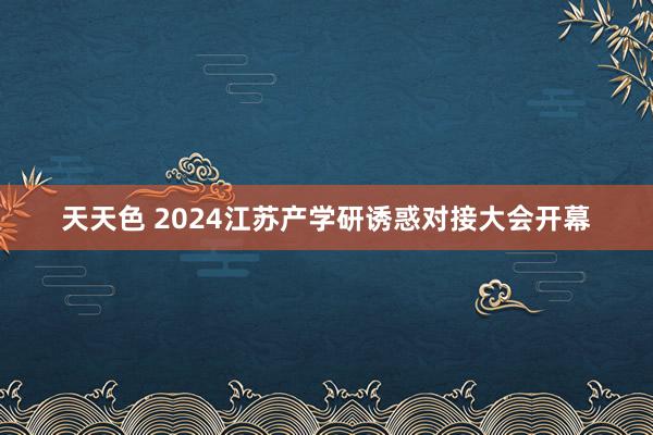 天天色 2024江苏产学研诱惑对接大会开幕