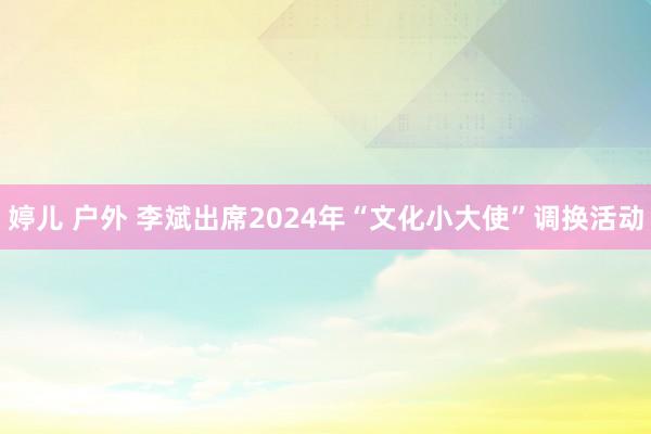 婷儿 户外 李斌出席2024年“文化小大使”调换活动