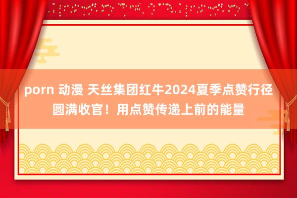 porn 动漫 天丝集团红牛2024夏季点赞行径圆满收官！用点赞传递上前的能量