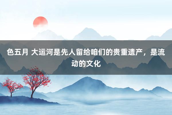 色五月 大运河是先人留给咱们的贵重遗产，是流动的文化