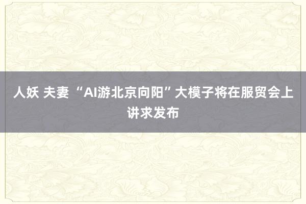 人妖 夫妻 “AI游北京向阳”大模子将在服贸会上讲求发布