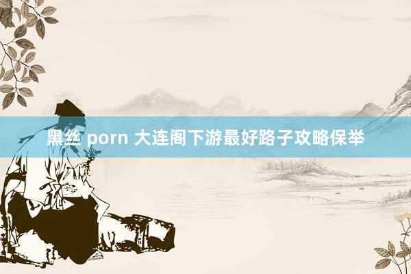 黑丝 porn 大连阁下游最好路子攻略保举