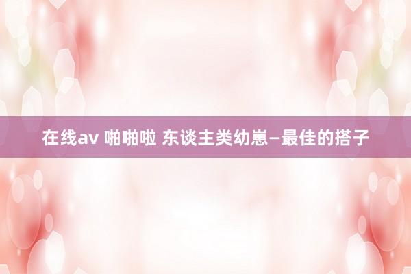 在线av 啪啪啦 东谈主类幼崽—最佳的搭子