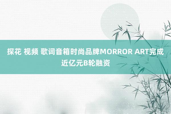 探花 视频 歌词音箱时尚品牌MORROR ART完成近亿元B轮融资