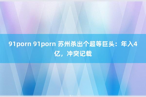 91porn 91porn 苏州杀出个超等巨头：年入4亿，冲突记载