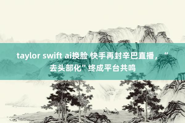 taylor swift ai换脸 快手再封辛巴直播，“去头部化”终成平台共鸣