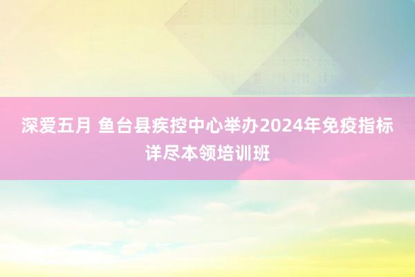 深爱五月 鱼台县疾控中心举办2024年免疫指标详尽本领培训班