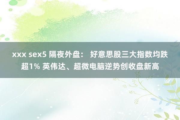 xxx sex5 隔夜外盘： 好意思股三大指数均跌超1% 英伟达、超微电脑逆势创收盘新高