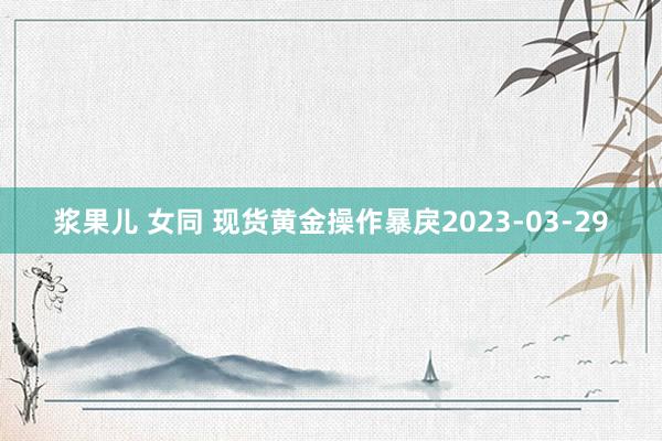 浆果儿 女同 现货黄金操作暴戾2023-03-29