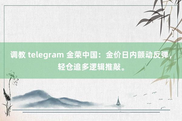 调教 telegram 金荣中国：金价日内颤动反弹，轻仓追多逻辑推敲。