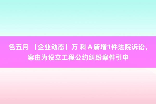 色五月 【企业动态】万 科Ａ新增1件法院诉讼，案由为设立工程公约纠纷案件引申