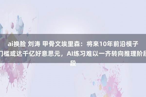 ai换脸 刘涛 甲骨文埃里森：将来10年前沿模子门槛或达千亿好意思元，AI练习难以一齐转向推理阶段