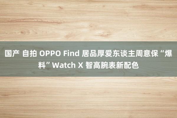 国产 自拍 OPPO Find 居品厚爱东谈主周意保“爆料”Watch X 智高腕表新配色