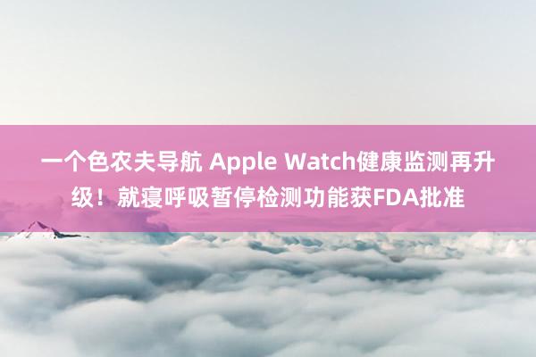 一个色农夫导航 Apple Watch健康监测再升级！就寝呼吸暂停检测功能获FDA批准