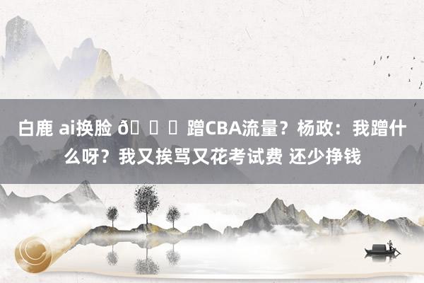 白鹿 ai换脸 👀蹭CBA流量？杨政：我蹭什么呀？我又挨骂又花考试费 还少挣钱