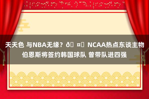 天天色 与NBA无缘？🤔NCAA热点东谈主物伯恩斯将签约韩国球队 曾带队进四强